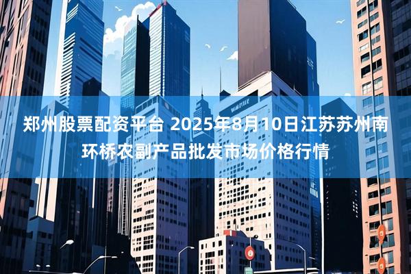 郑州股票配资平台 2025年8月10日江苏苏州南环桥农副产品批发市场价格行情