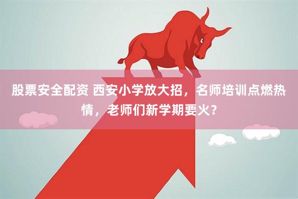 股票安全配资 西安小学放大招，名师培训点燃热情，老师们新学期要火？