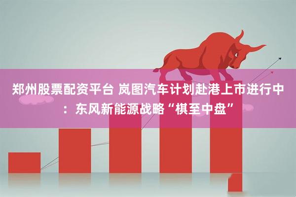 郑州股票配资平台 岚图汽车计划赴港上市进行中：东风新能源战略“棋至中盘”