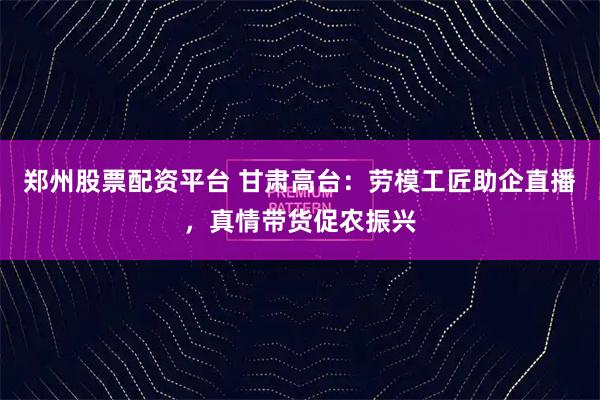 郑州股票配资平台 甘肃高台：劳模工匠助企直播，真情带货促农振兴