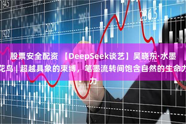股票安全配资 【DeepSeek谈艺】吴晓东·水墨花鸟 | 超越具象的束缚，笔墨流转间饱含自然的生命力