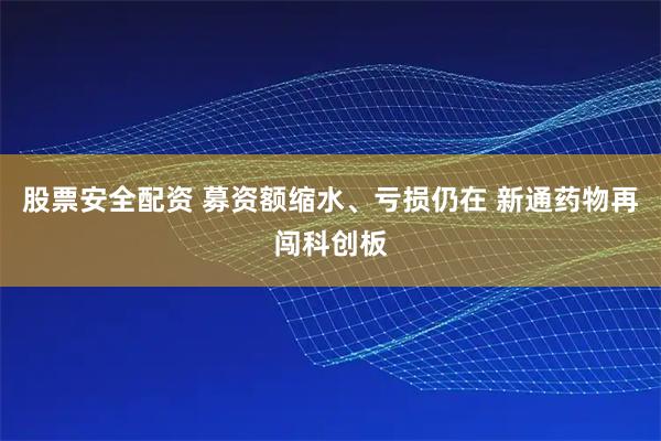 股票安全配资 募资额缩水、亏损仍在 新通药物再闯科创板