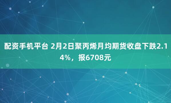 配资手机平台 2月2日聚丙烯月均期货收盘下跌2.14%，报6708元