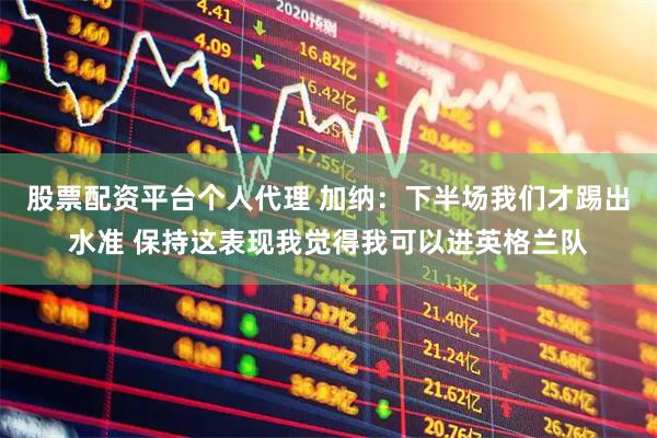 股票配资平台个人代理 加纳：下半场我们才踢出水准 保持这表现我觉得我可以进英格兰队