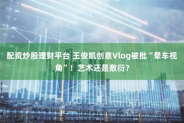 配资炒股理财平台 王俊凯创意Vlog被批“晕车视角”！艺术还是敷衍？