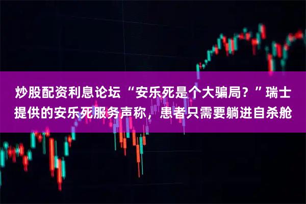 炒股配资利息论坛 “安乐死是个大骗局？”瑞士提供的安乐死服务声称，患者只需要躺进自杀舱