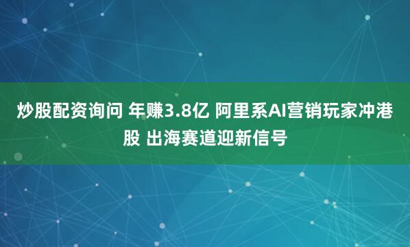 炒股配资询问 年赚3.8亿 阿里系AI营销玩家冲港股 出海赛道迎新信号