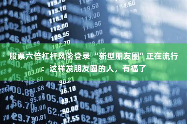 股票六倍杠杆风险登录 “新型朋友圈”正在流行：这样发朋友圈的人，有福了