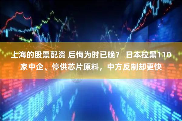 上海的股票配资 后悔为时已晚？ 日本拉黑110家中企、停供芯片原料，中方反制却更快