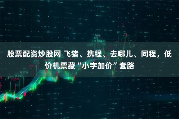 股票配资炒股网 飞猪、携程、去哪儿、同程，低价机票藏“小字加价”套路