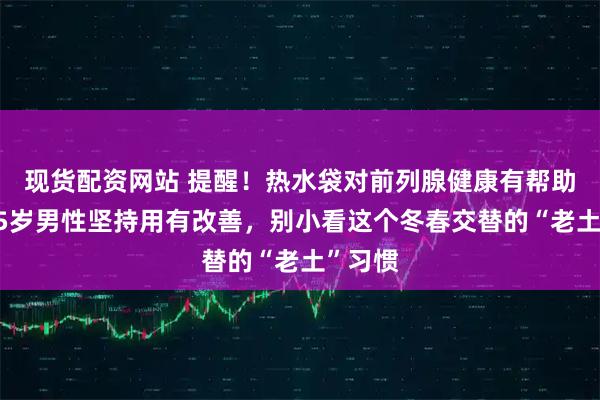 现货配资网站 提醒！热水袋对前列腺健康有帮助，过55岁男性坚持用有改善，别小看这个冬春交替的“老土”习惯