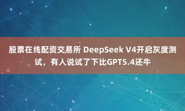 股票在线配资交易所 DeepSeek V4开启灰度测试,有人说试了下比GPT5.4还牛