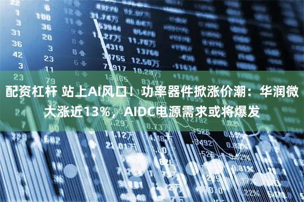 配资杠杆 站上AI风口!功率器件掀涨价潮:华润微大涨近13%,AIDC电源需求或将爆发