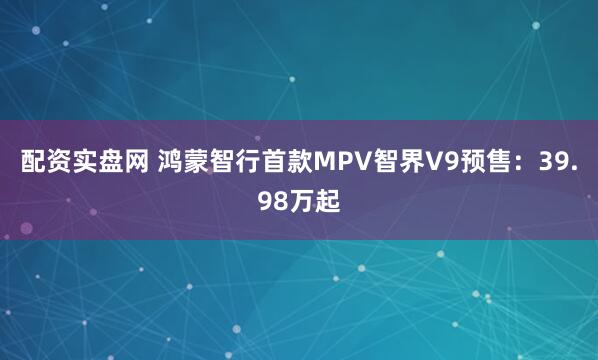 配资实盘网 鸿蒙智行首款MPV智界V9预售：39.98万起