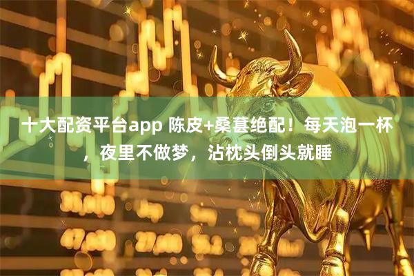 十大配资平台app 陈皮+桑葚绝配！每天泡一杯，夜里不做梦，沾枕头倒头就睡