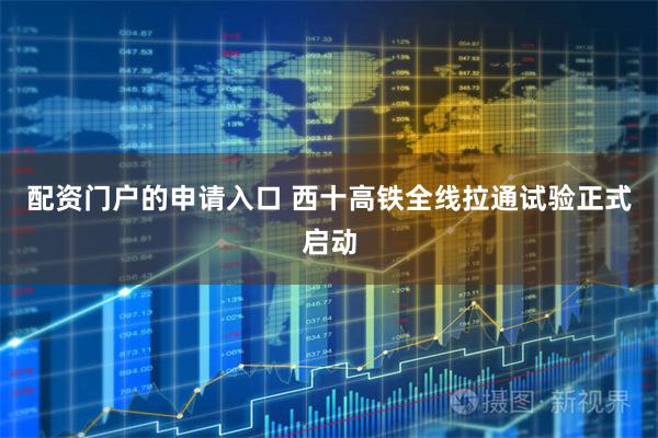 配资门户的申请入口 西十高铁全线拉通试验正式启动