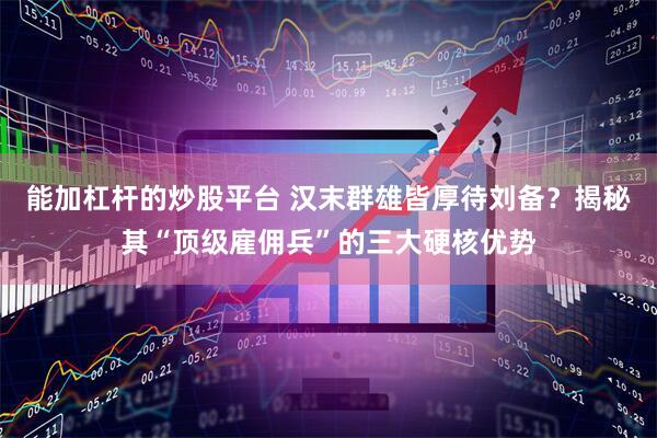 能加杠杆的炒股平台 汉末群雄皆厚待刘备？揭秘其“顶级雇佣兵”的三大硬核优势