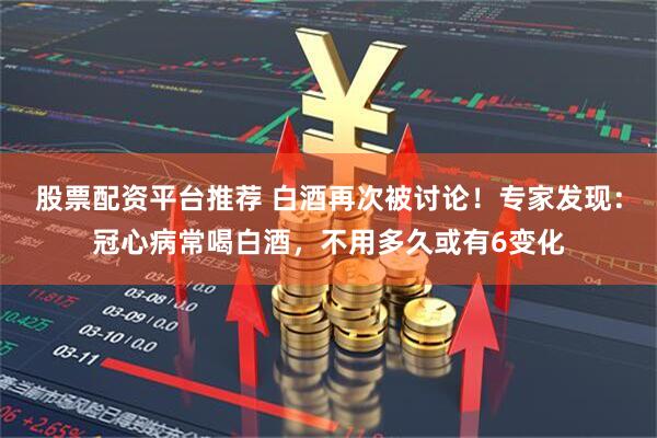 股票配资平台推荐 白酒再次被讨论！专家发现：冠心病常喝白酒，不用多久或有6变化