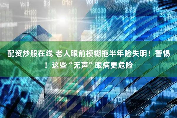 配资炒股在线 老人眼前模糊拖半年险失明！警惕！这些“无声”眼病更危险