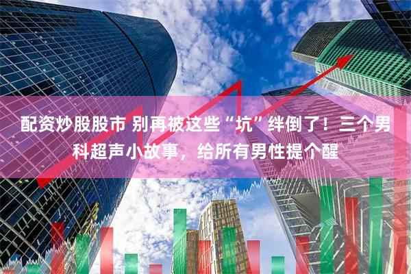 配资炒股股市 别再被这些“坑”绊倒了！三个男科超声小故事，给所有男性提个醒