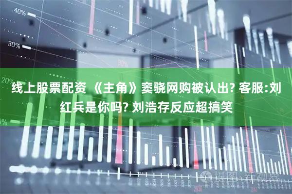 线上股票配资 《主角》窦骁网购被认出? 客服:刘红兵是你吗? 刘浩存反应超搞笑