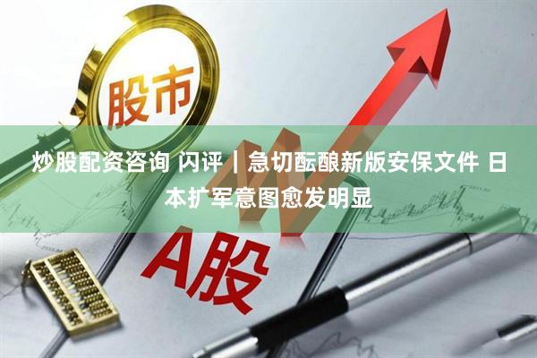 炒股配资咨询 闪评｜急切酝酿新版安保文件 日本扩军意图愈发明显