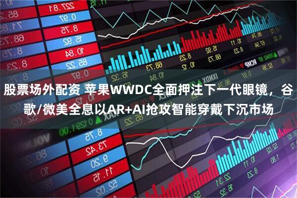 股票场外配资 苹果WWDC全面押注下一代眼镜，谷歌/微美全息以AR+AI抢攻智能穿戴下沉市场