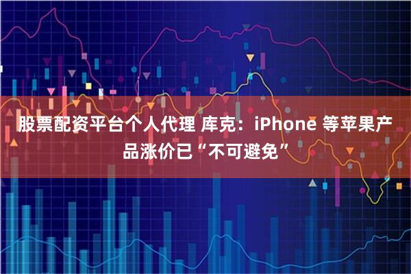 股票配资平台个人代理 库克：iPhone 等苹果产品涨价已“不可避免”