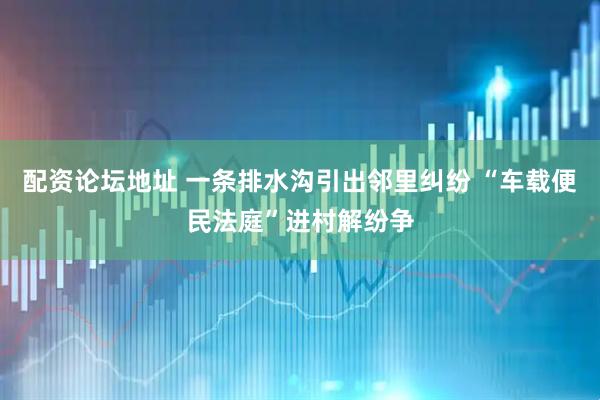 配资论坛地址 一条排水沟引出邻里纠纷 “车载便民法庭”进村解纷争