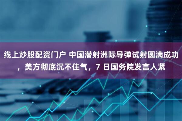 线上炒股配资门户 中国潜射洲际导弹试射圆满成功，美方彻底沉不住气，7 日国务院发言人紧