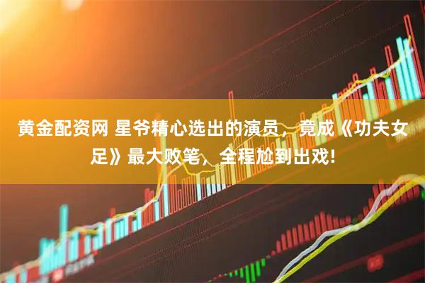 黄金配资网 星爷精心选出的演员，竟成《功夫女足》最大败笔，全程尬到出戏!