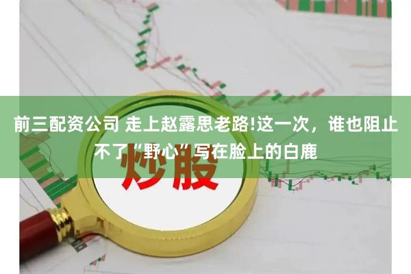 前三配资公司 走上赵露思老路!这一次，谁也阻止不了“野心”写在脸上的白鹿