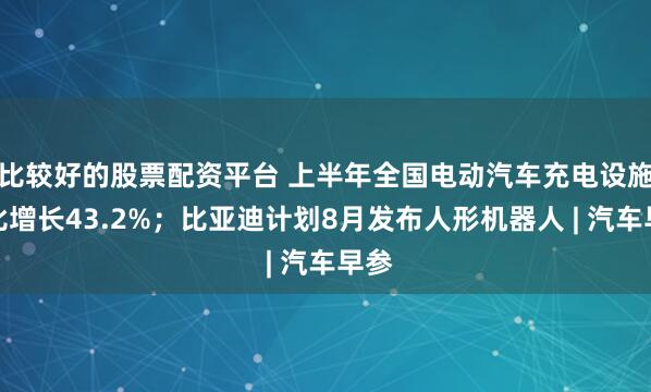 比较好的股票配资平台 上半年全国电动汽车充电设施同比增长43.2%；比亚迪计划8月发布人形机器人 | 汽车早参