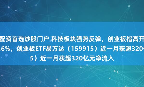 配资首选炒股门户 科技板块强势反弹，创业板指高开高走大涨5.6%，创业板ETF易方达（159915）近一月获超320亿元净流入